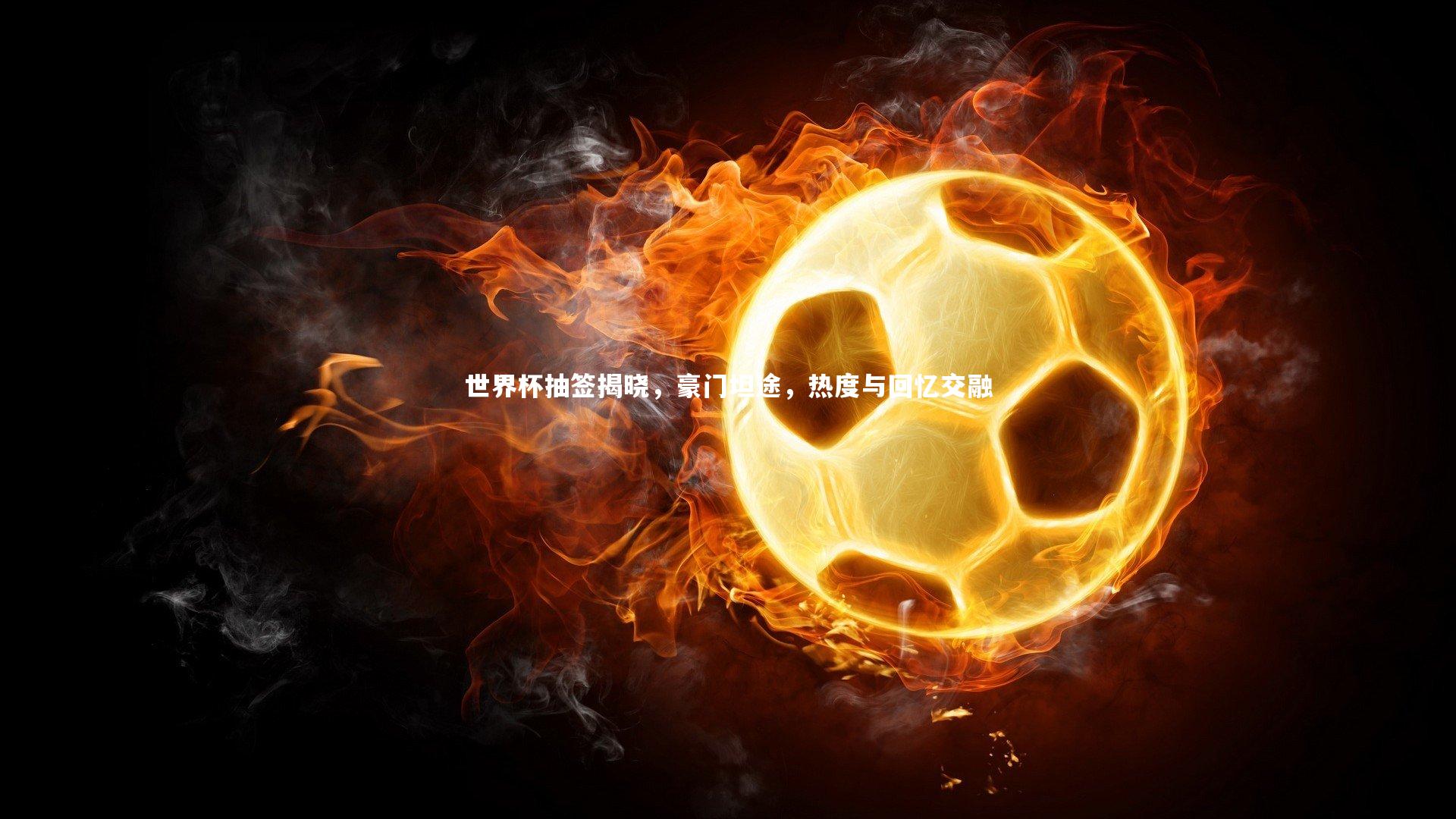 世界杯抽签揭晓,豪门坦途,热度与回忆交融