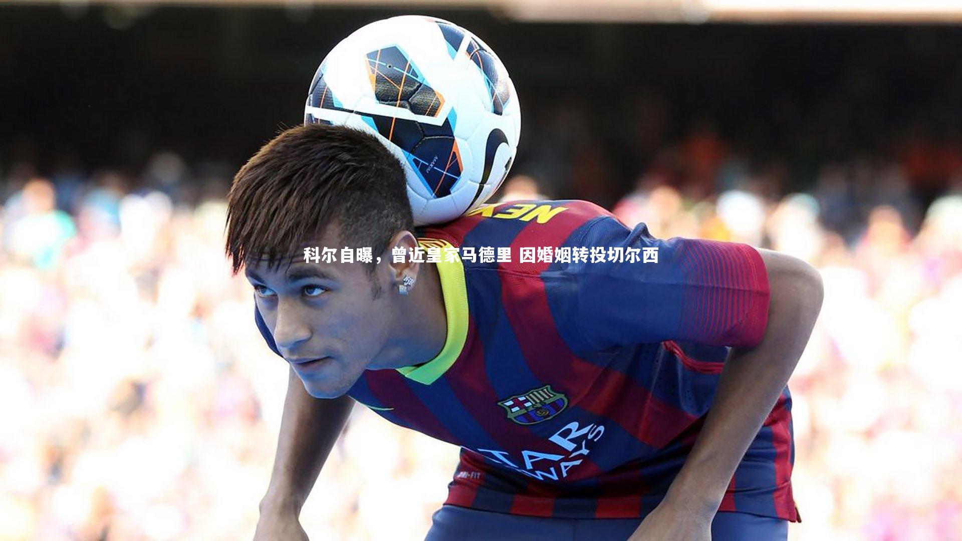 科尔自曝，曾近皇家马德里 因婚姻转投切尔西